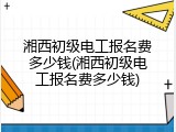 湘西初级电工报名费多少钱(湘西初级电工报名费多少钱)