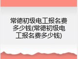 常德初级电工报名费多少钱(常德初级电工报名费多少钱)