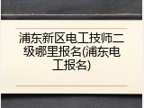浦东新区电工技师二级哪里报名(浦东电工报名)