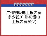 广州初级电工报名费多少钱(广州初级电工报名费多少)