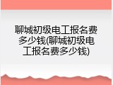 聊城初级电工报名费多少钱(聊城初级电工报名费多少钱)
