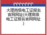 大理高级电工证报名官网网址(大理高级电工证报名官网网址)