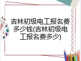 吉林初级电工报名费多少钱(吉林初级电工报名费多少)