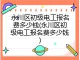 永川区初级电工报名费多少钱(永川区初级电工报名费多少钱)