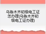 乌鲁木齐初级电工证怎办理(乌鲁木齐初级电工证办理)