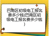 巴南区初级电工报名费多少钱(巴南区初级电工报名费多少钱)