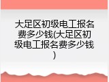 大足区初级电工报名费多少钱(大足区初级电工报名费多少钱)