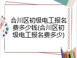 合川区初级电工报名费多少钱(合川区初级电工报名费多少)