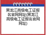 黑龙江高级电工证报名官网网址(黑龙江高级电工证报名官网网址)