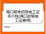 海口报考初级电工证多少钱(海口初级电工证费用)