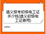 遵义报考初级电工证多少钱(遵义初级电工证费用)