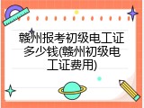 赣州报考初级电工证多少钱(赣州初级电工证费用)