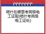 喀什在哪里考高级电工证呢(喀什考高级电工证处)