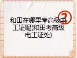 和田在哪里考高级电工证呢(和田考高级电工证处)