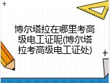 博尔塔拉在哪里考高级电工证呢(博尔塔拉考高级电工证处)