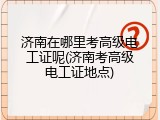 济南在哪里考高级电工证呢(济南考高级电工证地点)