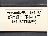 玉林高级电工证补贴都有哪些(玉林电工证补贴有哪些)