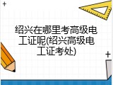 绍兴在哪里考高级电工证呢(绍兴高级电工证考处)