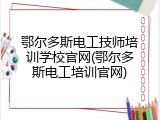 鄂尔多斯电工技师培训学校官网(鄂尔多斯电工培训官网)