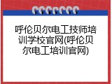 呼伦贝尔电工技师培训学校官网(呼伦贝尔电工培训官网)