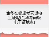 金华在哪里考高级电工证呢(金华考高级电工证地点)