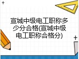 宣城中级电工职称多少分合格(宣城中级电工职称合格分)