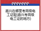 嘉兴在哪里考高级电工证呢(嘉兴考高级电工证的地方)
