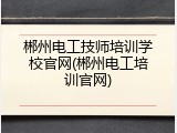 郴州电工技师培训学校官网(郴州电工培训官网)
