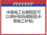 中级电工在朝阳区可以领补贴吗(朝阳区中级电工补贴)