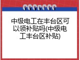 中级电工在丰台区可以领补贴吗(中级电工丰台区补贴)