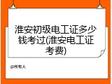 淮安初级电工证多少钱考过(淮安电工证考费)