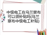 中级电工在乌兰察布可以领补贴吗(乌兰察布中级电工补贴)