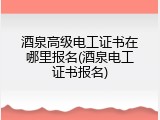酒泉高级电工证书在哪里报名(酒泉电工证书报名)