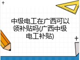 中级电工在广西可以领补贴吗(广西中级电工补贴)