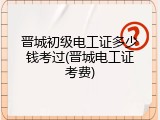 晋城初级电工证多少钱考过(晋城电工证考费)