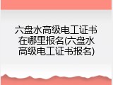 六盘水高级电工证书在哪里报名(六盘水高级电工证书报名)
