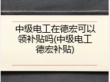 中级电工在德宏可以领补贴吗(中级电工德宏补贴)