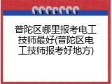 普陀区哪里报考电工技师最好(普陀区电工技师报考好地方)