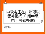 中级电工在广州可以领补贴吗(广州中级电工可领补贴)