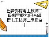 巴音郭楞电工技师二级哪里报名(巴音郭楞电工技师二级报名)