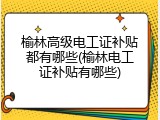 榆林高级电工证补贴都有哪些(榆林电工证补贴有哪些)
