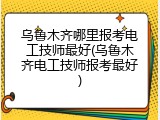 乌鲁木齐哪里报考电工技师最好(乌鲁木齐电工技师报考最好)