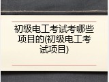 初级电工考试考哪些项目的(初级电工考试项目)