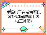 中级电工在威海可以领补贴吗(威海中级电工补贴)