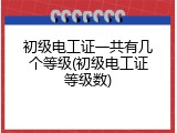 初级电工证一共有几个等级(初级电工证等级数)