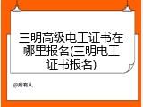 三明高级电工证书在哪里报名(三明电工证书报名)