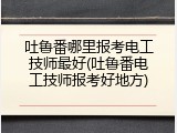 吐鲁番哪里报考电工技师最好(吐鲁番电工技师报考好地方)