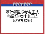 喀什哪里报考电工技师最好(喀什电工技师报考最好)
