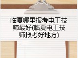 临夏哪里报考电工技师最好(临夏电工技师报考好地方)