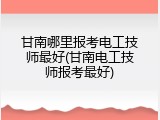 甘南哪里报考电工技师最好(甘南电工技师报考最好)